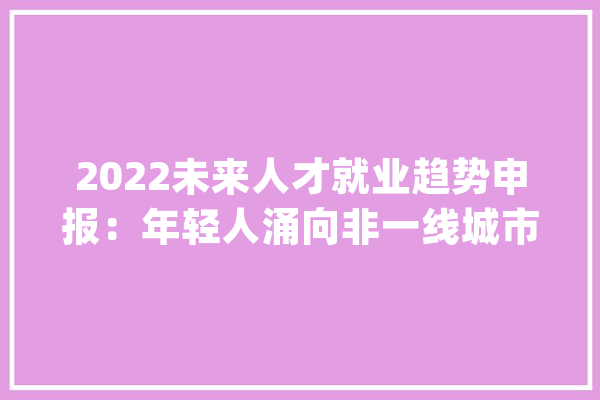 2022未来人才就业趋势申报：年轻人涌向非一线城市人工智能人才平均年薪最高_万元_行业