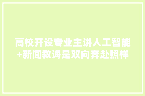 高校开设专业主讲人工智能+新闻教诲是双向奔赴照样单方面“拆台”？_人工智能_消息 智能助手