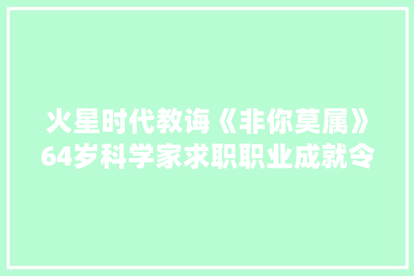 火星时代教诲《非你莫属》64岁科学家求职职业成就令人敬佩_教师_老板