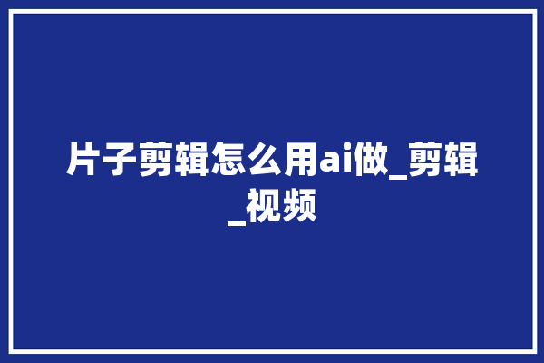 片子剪辑怎么用ai做_剪辑_视频 AI简讯