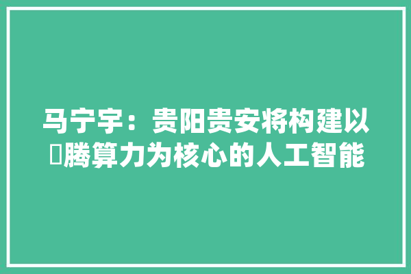 马宁宇：贵阳贵安将构建以昇腾算力为核心的人工智能大年夜模型生态体系_模子_贵阳