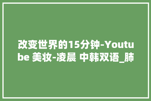 改变世界的15分钟-Youtube 美妆-凌晨 中韩双语_肺炎_肿瘤