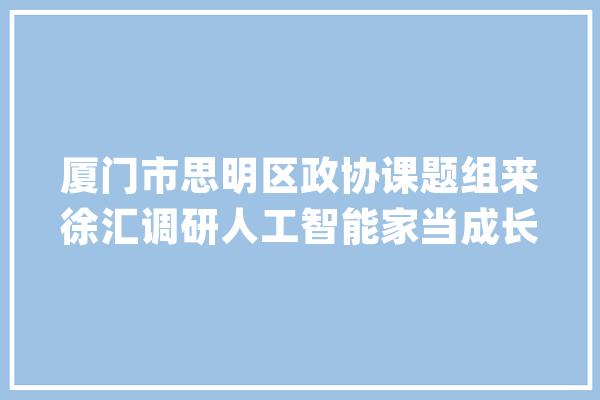 厦门市思明区政协课题组来徐汇调研人工智能家当成长_家当_人工智能