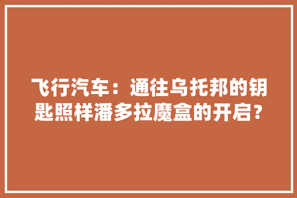 飞行汽车：通往乌托邦的钥匙照样潘多拉魔盒的开启？_技巧_美观 科技快讯