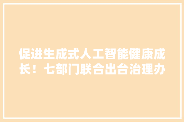 促进生成式人工智能健康成长！七部门联合出台治理办法_人工智能_互联网 绘影字幕