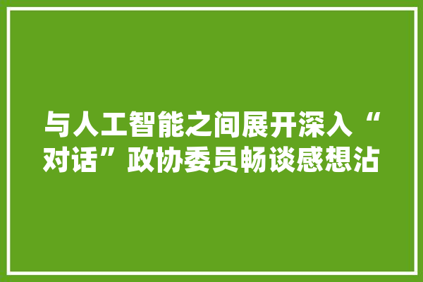 与人工智能之间展开深入“对话”政协委员畅谈感想沾染和思虑……_人工智能_家当