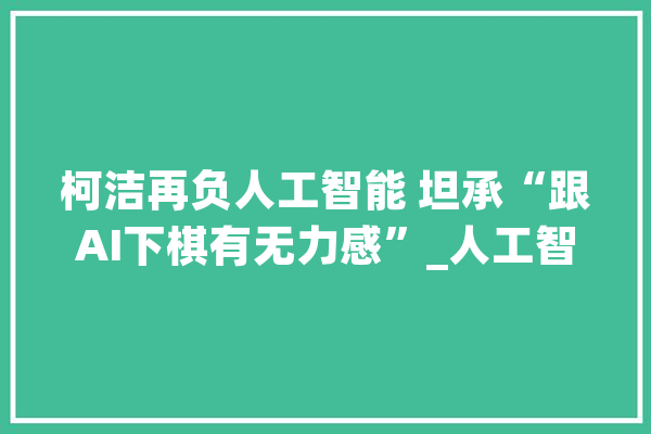 柯洁再负人工智能 坦承“跟AI下棋有无力感”_人工智能_围棋 AI快讯