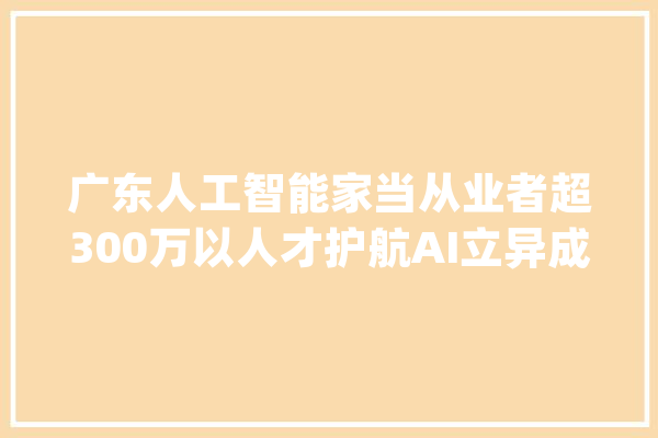 广东人工智能家当从业者超300万以人才护航AI立异成长_人工智能_广东 云服务