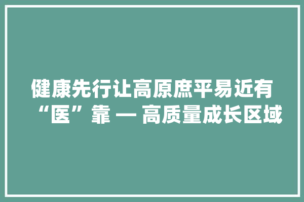 健康先行让高原庶平易近有“医”靠 — 高质量成长区域调研行·果洛篇（下）_病院_卫生院 计算机