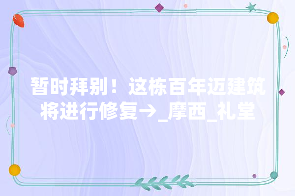 暂时拜别！这栋百年迈建筑将进行修复→_摩西_礼堂