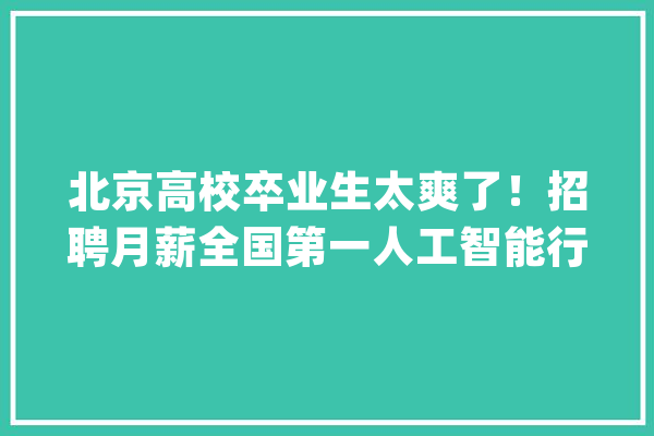 北京高校卒业生太爽了！招聘月薪全国第一人工智能行业领跑【附北京市人工智能行业分析】_北京市_家当 智能问答