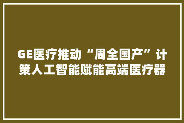 GE医疗推动“周全国产”计策人工智能赋能高端医疗器械_医疗_中国 智能问答
