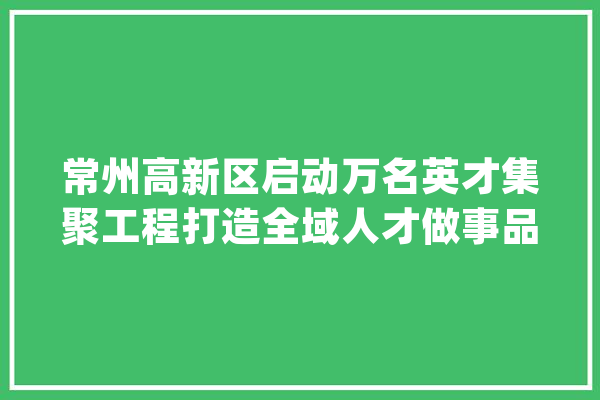 常州高新区启动万名英才集聚工程打造全域人才做事品牌_人才_家当 云服务