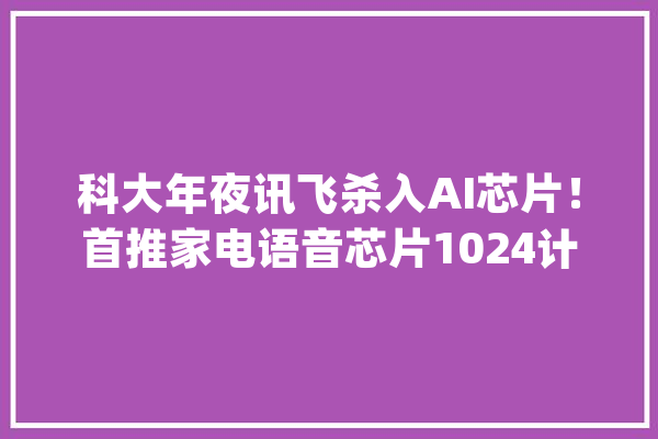 科大年夜讯飞杀入AI芯片！首推家电语音芯片1024计划周全进级_科年夜_语音 文字写作