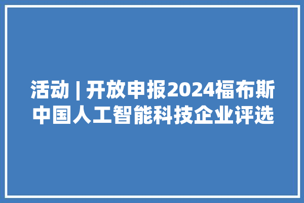 活动 | 开放申报2024福布斯中国人工智能科技企业评选正式启动_人工智能_福布斯