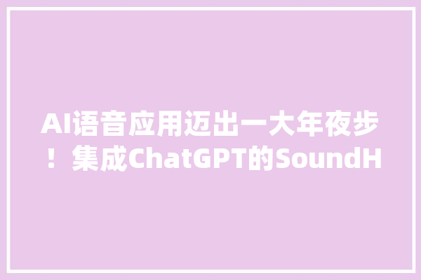 AI语音应用迈出一大年夜步！集成ChatGPT的SoundHound AI语音助手上线欧洲11国三大年夜汽车品牌公司去年曾被质疑用人工客服伪装AI_语音_助手 智能写作