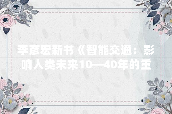 李彦宏新书《智能交通：影响人类未来10—40年的重大年夜变革》今日正式宣告_人工智能_范畴