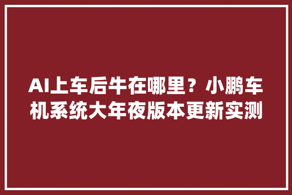 AI上车后牛在哪里？小鹏车机系统大年夜版本更新实测_模子_车位