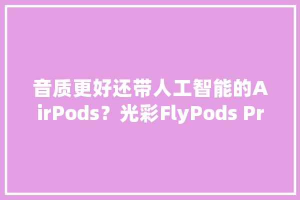 音质更好还带人工智能的AirPods？光彩FlyPods Pro深度体验_耳机_解锁