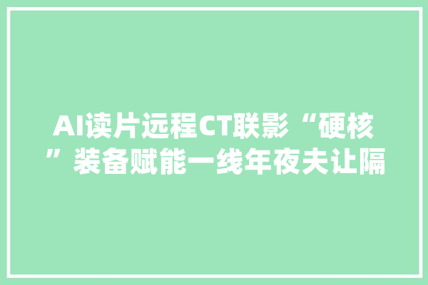 AI读片远程CT联影“硬核”装备赋能一线年夜夫让隔空诊断更高效_病院_武汉