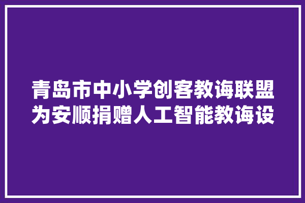 青岛市中小学创客教诲联盟为安顺捐赠人工智能教诲设备_人工智能_联盟 智能写作