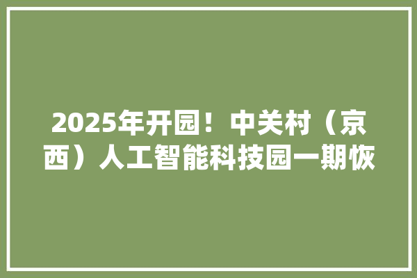 2025年开园！中关村（京西）人工智能科技园一期恢复培植_村_人工智能