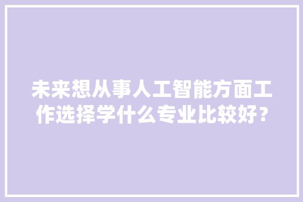 未来想从事人工智能方面工作选择学什么专业比较好？_人工智能_技巧 AI快讯