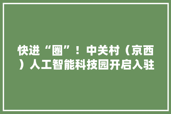 快进“圈”！中关村（京西）人工智能科技园开启入驻！来直播间理解详情_村_门头沟 智能写作