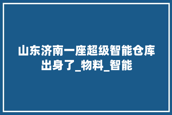 山东济南一座超级智能仓库出身了_物料_智能
