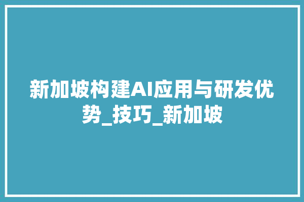 新加坡构建AI应用与研发优势_技巧_新加坡