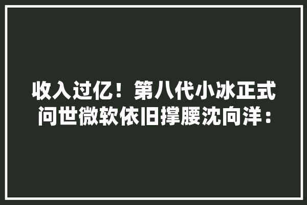 收入过亿！第八代小冰正式问世微软依旧撑腰沈向洋：未来 AI 主体数将超人类_人工智能_技巧