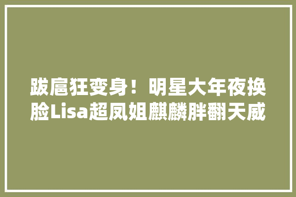 跋扈狂变身！明星大年夜换脸Lisa超凤姐麒麟胖翻天威龙惊人相似！_本身的_形象