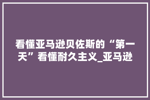 看懂亚马逊贝佐斯的“第一天”看懂耐久主义_亚马逊_太空 AI快讯