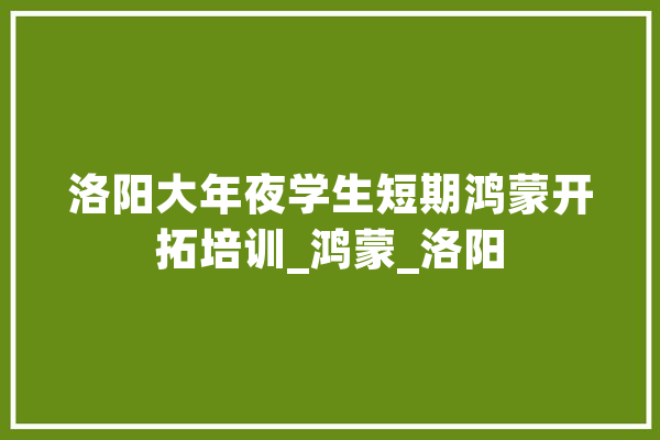 洛阳大年夜学生短期鸿蒙开拓培训_鸿蒙_洛阳 文字写作