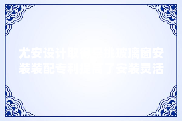 尤安设计取得悬挑玻璃窗安装装配专利提高了安装灵活性_玻璃窗_单位 智能助手