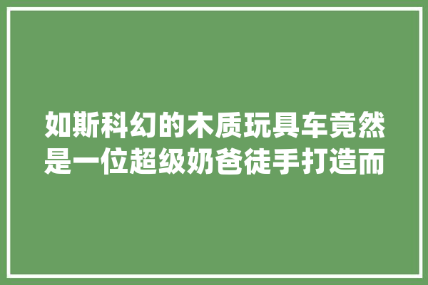 如斯科幻的木质玩具车竟然是一位超级奶爸徒手打造而成的_小伙_儿子 智能问答