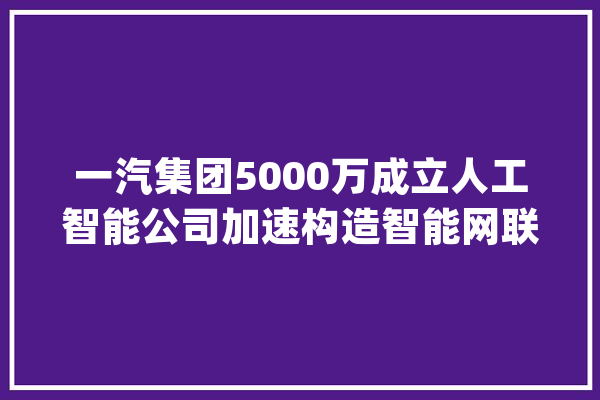 一汽集团5000万成立人工智能公司加速构造智能网联_人工智能_智能 AI快讯