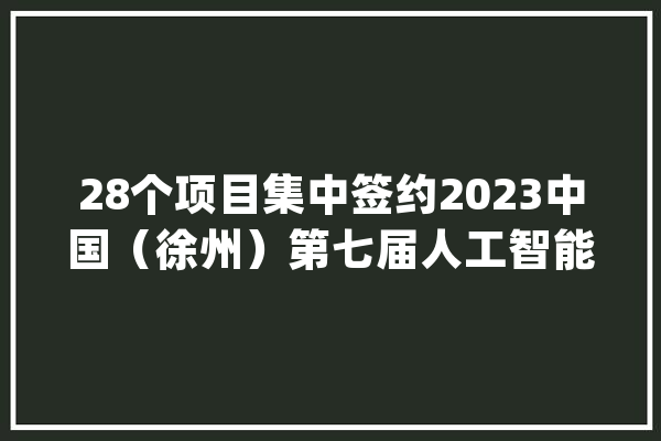 28个项目集中签约2023中国（徐州）第七届人工智能大年夜会举办_鼓楼_家当 AI快讯