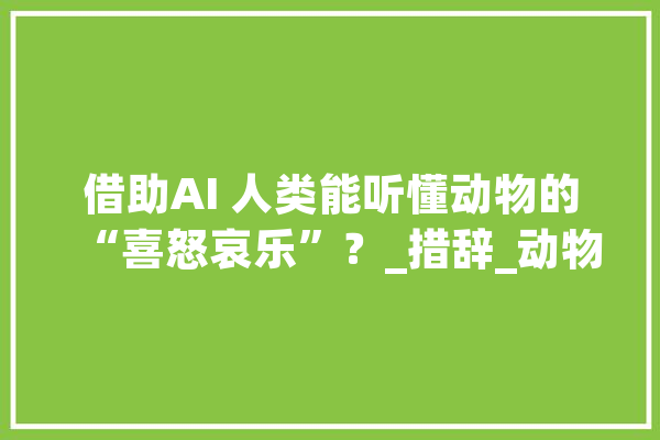 借助AI 人类能听懂动物的“喜怒哀乐”？_措辞_动物