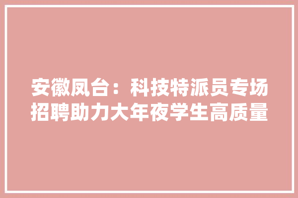 安徽凤台：科技特派员专场招聘助力大年夜学生高质量就业_岗亭_特派员
