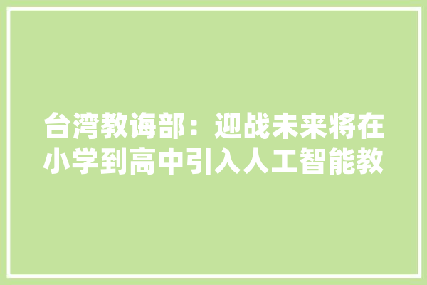 台湾教诲部：迎战未来将在小学到高中引入人工智能教诲！_人工智能_台湾 文字写作