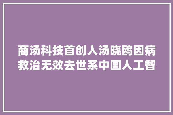 商汤科技首创人汤晓鸥因病救治无效去世系中国人工智能领域精彩代表_商汤_人工智能