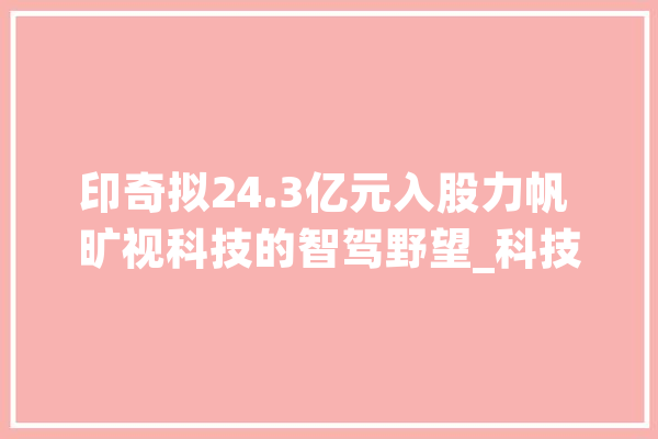 印奇拟24.3亿元入股力帆 旷视科技的智驾野望_科技_满江红 AI快讯