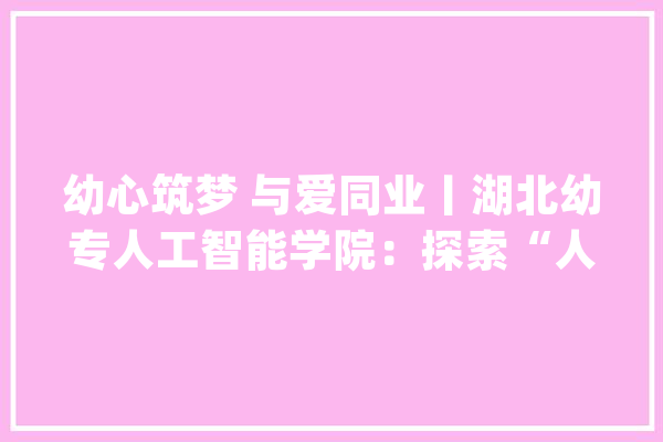 幼心筑梦 与爱同业丨湖北幼专人工智能学院：探索“人工智能+X”模式 为“一老一幼”注入AI动能_人工智能_技巧 AI快讯