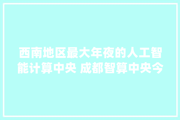 西南地区最大年夜的人工智能计算中央 成都智算中央今日正式上线_平台_中心 计算机