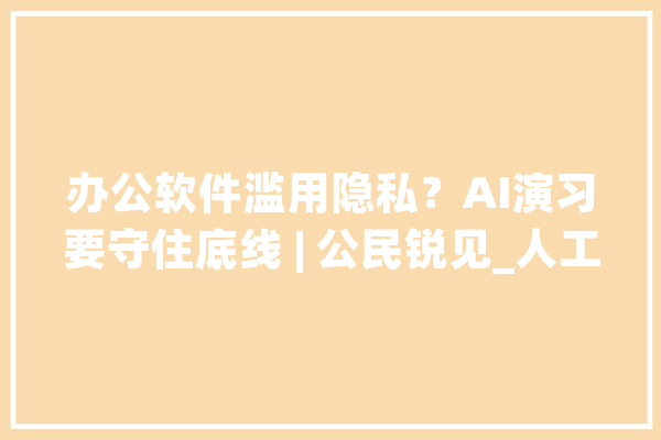 办公软件滥用隐私？AI演习要守住底线 | 公民锐见_人工智能_数据 AI快讯