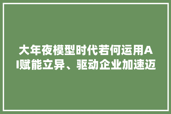 大年夜模型时代若何运用AI赋能立异、驱动企业加速迈向数智化_组织_学联 AI简讯