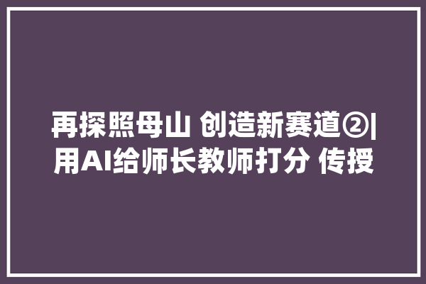再探照母山 创造新赛道②|用AI给师长教师打分 传授教化能力一测便知_教师_年夜华