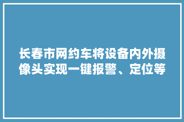 长春市网约车将设备内外摄像头实现一键报警、定位等功能_功效_平台
