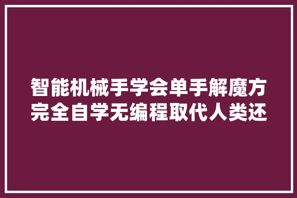智能机械手学会单手解魔方完全自学无编程取代人类还要多久？_魔方_机械